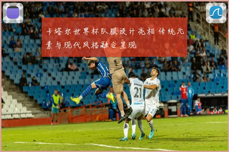 卡塔尔世界杯队服设计亮相 传统元素与现代风格融合呈现