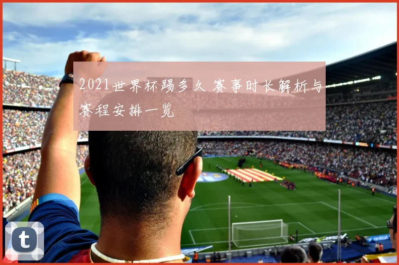 2021世界杯踢多久 赛事时长解析与赛程安排一览