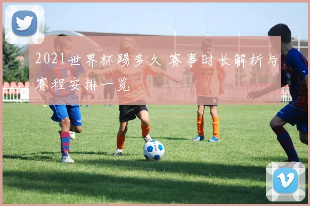 2021世界杯踢多久 赛事时长解析与赛程安排一览